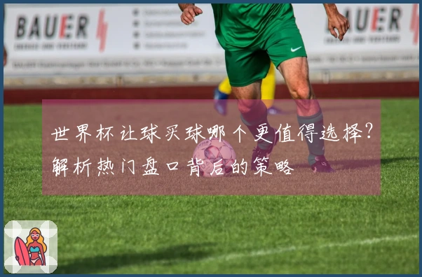 世界杯让球买球哪个更值得选择？解析热门盘口背后的策略