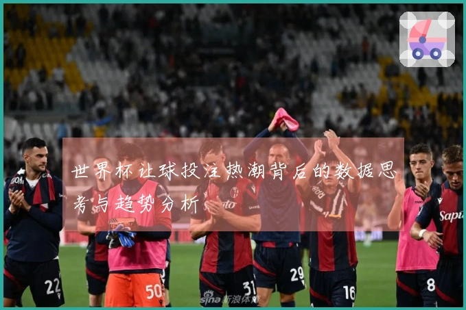 世界杯让球投注热潮背后的数据思考与趋势分析
